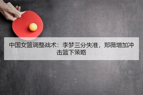中国女篮调整战术：李梦三分失准，郑薇增加冲击篮下策略